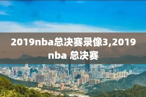 2019nba总决赛录像3,2019nba 总决赛