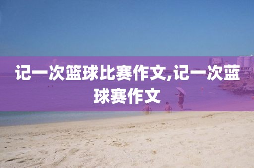 记一次篮球比赛作文,记一次蓝球赛作文