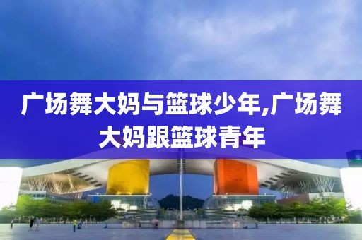 广场舞大妈与篮球少年,广场舞大妈跟篮球青年