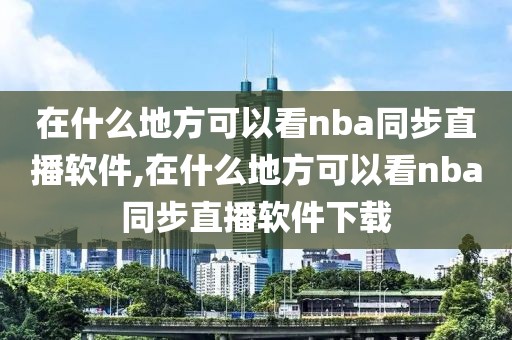 在什么地方可以看nba同步直播软件,在什么地方可以看nba同步直播软件下载