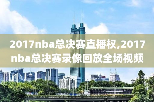 2017nba总决赛直播权,2017nba总决赛录像回放全场视频