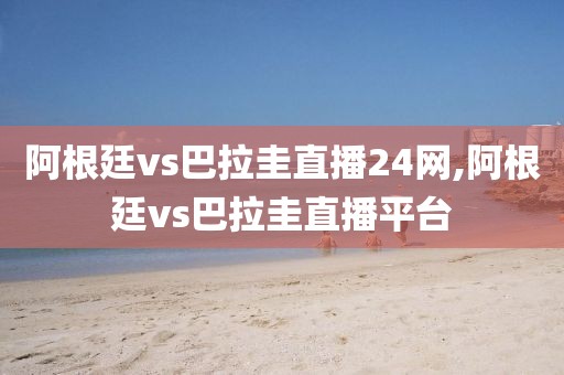 阿根廷vs巴拉圭直播24网,阿根廷vs巴拉圭直播平台