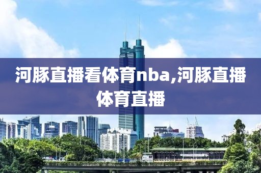 河豚直播看体育nba,河豚直播体育直播