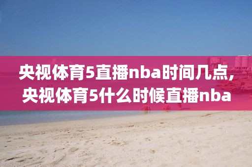 央视体育5直播nba时间几点,央视体育5什么时候直播nba