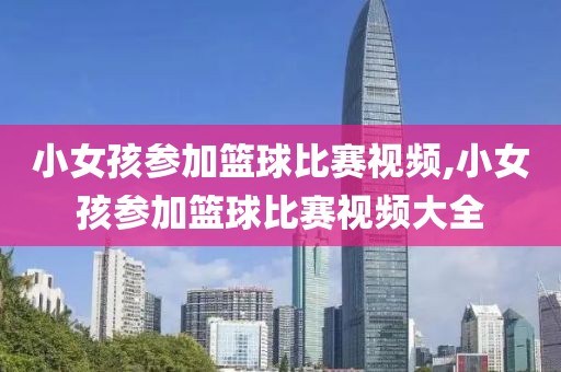 小女孩参加篮球比赛视频,小女孩参加篮球比赛视频大全