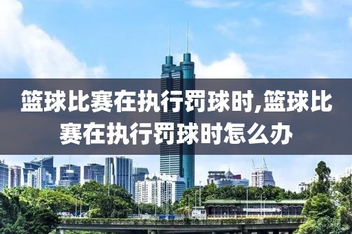 篮球比赛在执行罚球时,篮球比赛在执行罚球时怎么办