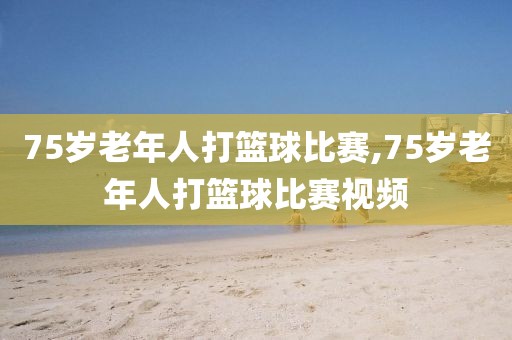 75岁老年人打篮球比赛,75岁老年人打篮球比赛视频