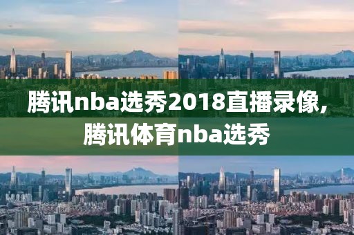 腾讯nba选秀2018直播录像,腾讯体育nba选秀