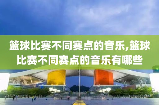 篮球比赛不同赛点的音乐,篮球比赛不同赛点的音乐有哪些