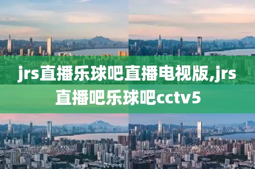 jrs直播乐球吧直播电视版,jrs直播吧乐球吧cctv5