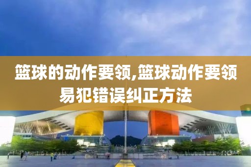 篮球的动作要领,篮球动作要领易犯错误纠正方法