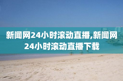 新闻网24小时滚动直播,新闻网24小时滚动直播下载