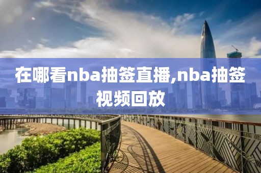 在哪看nba抽签直播,nba抽签视频回放