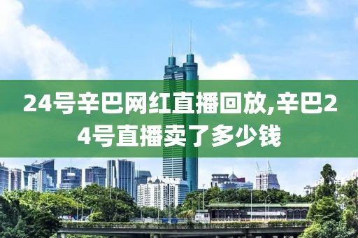 24号辛巴网红直播回放,辛巴24号直播卖了多少钱