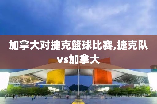 加拿大对捷克篮球比赛,捷克队vs加拿大