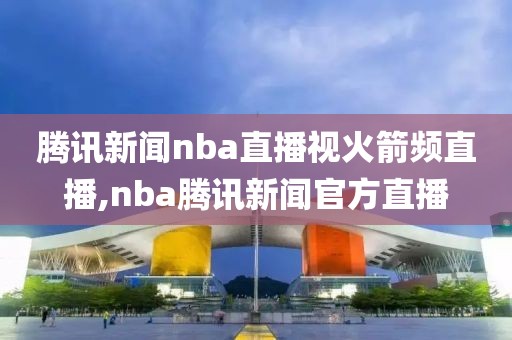 腾讯新闻nba直播视火箭频直播,nba腾讯新闻官方直播