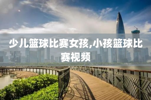 少儿篮球比赛女孩,小孩篮球比赛视频