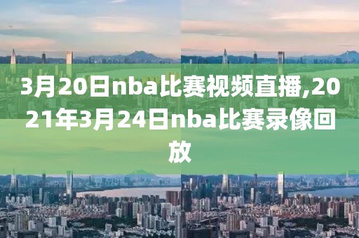 3月20日nba比赛视频直播,2021年3月24日nba比赛录像回放