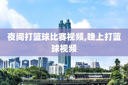 夜间打篮球比赛视频,晚上打蓝球视频