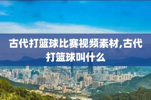 古代打篮球比赛视频素材,古代打篮球叫什么