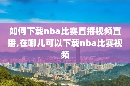 如何下载nba比赛直播视频直播,在哪儿可以下载nba比赛视频