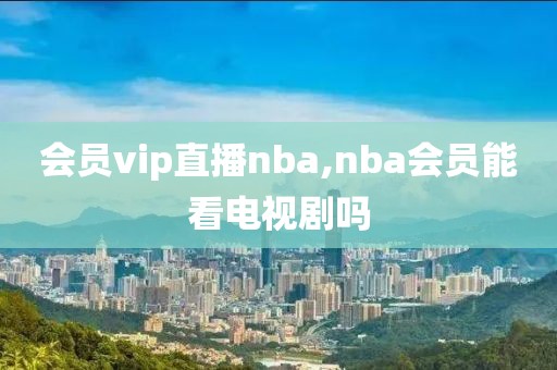 会员vip直播nba,nba会员能看电视剧吗