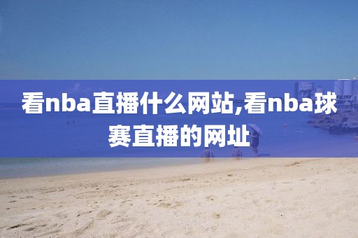 看nba直播什么网站,看nba球赛直播的网址