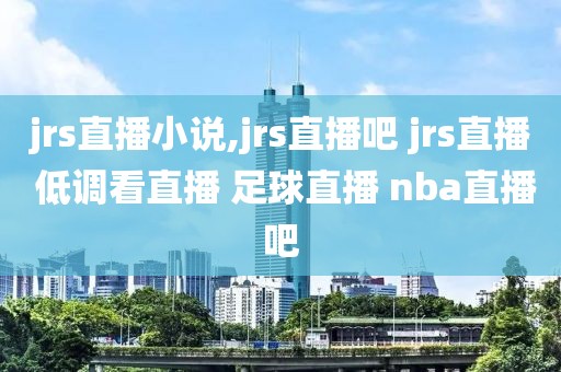 jrs直播小说,jrs直播吧 jrs直播 低调看直播 足球直播 nba直播吧