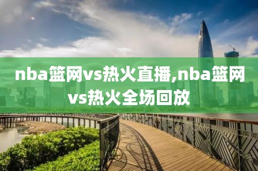 nba篮网vs热火直播,nba篮网vs热火全场回放