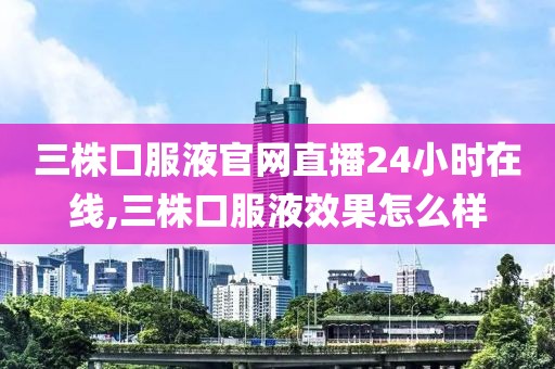 三株口服液官网直播24小时在线,三株口服液效果怎么样