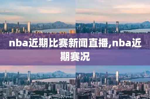 nba近期比赛新闻直播,nba近期赛况