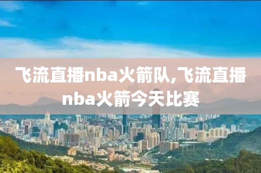 飞流直播nba火箭队,飞流直播nba火箭今天比赛