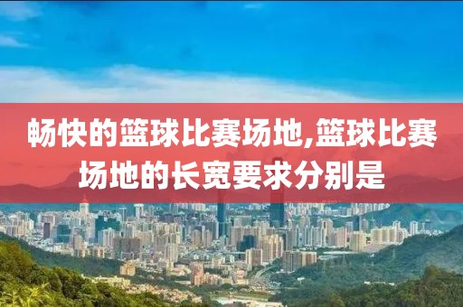 畅快的篮球比赛场地,篮球比赛场地的长宽要求分别是