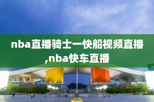 nba直播骑士一快船视频直播,nba快车直播