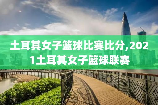 土耳其女子篮球比赛比分,2021土耳其女子篮球联赛