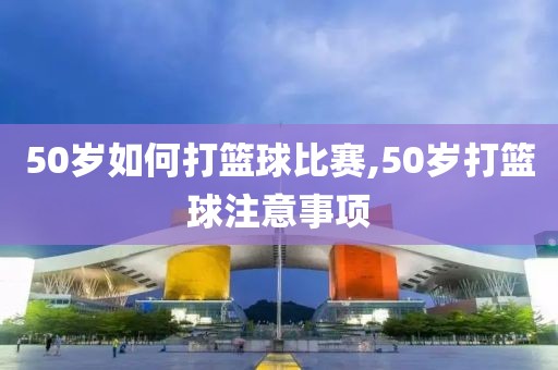 50岁如何打篮球比赛,50岁打篮球注意事项