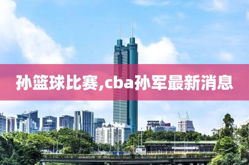 孙篮球比赛,cba孙军最新消息