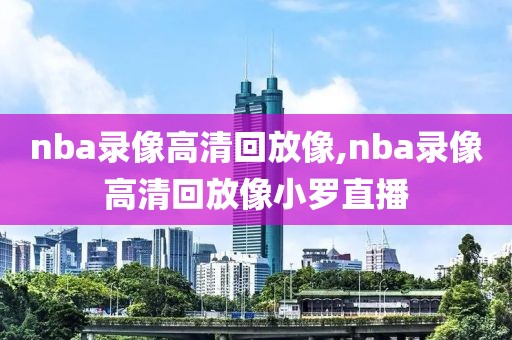 nba录像高清回放像,nba录像高清回放像小罗直播