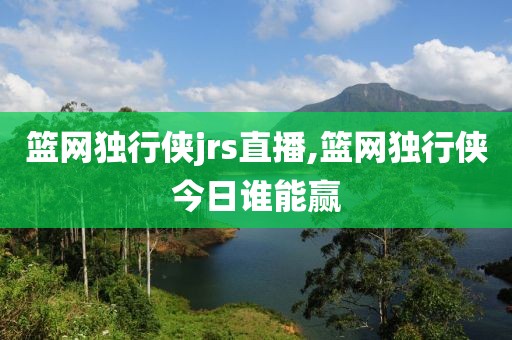 篮网独行侠jrs直播,篮网独行侠今日谁能赢