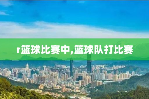 r篮球比赛中,篮球队打比赛