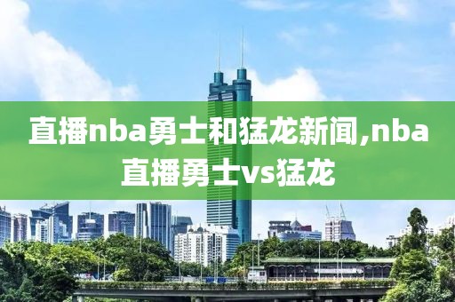 直播nba勇士和猛龙新闻,nba直播勇士vs猛龙