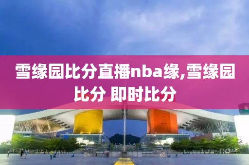雪缘园比分直播nba缘,雪缘园比分 即时比分