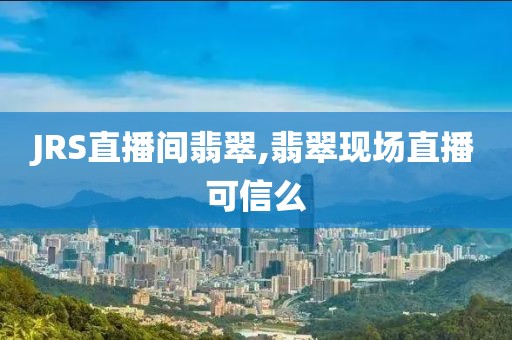 JRS直播间翡翠,翡翠现场直播可信么