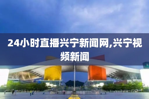 24小时直播兴宁新闻网,兴宁视频新闻