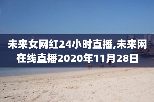 未来女网红24小时直播,未来网在线直播2020年11月28日