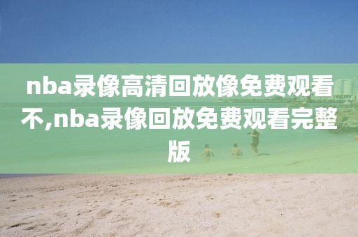 nba录像高清回放像免费观看不,nba录像回放免费观看完整版