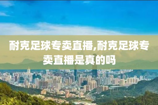 耐克足球专卖直播,耐克足球专卖直播是真的吗