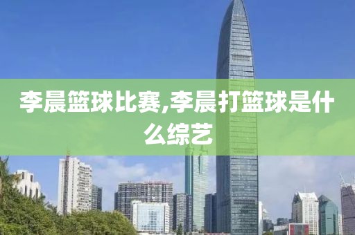 李晨篮球比赛,李晨打篮球是什么综艺