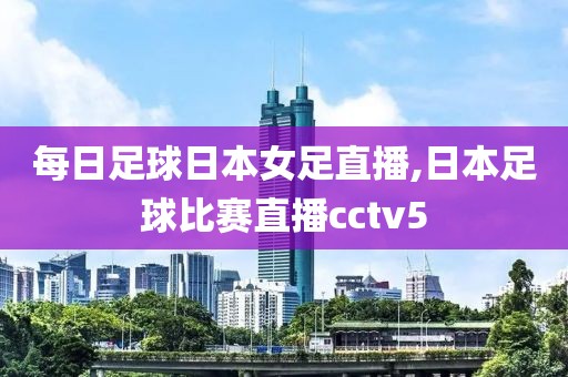 每日足球日本女足直播,日本足球比赛直播cctv5