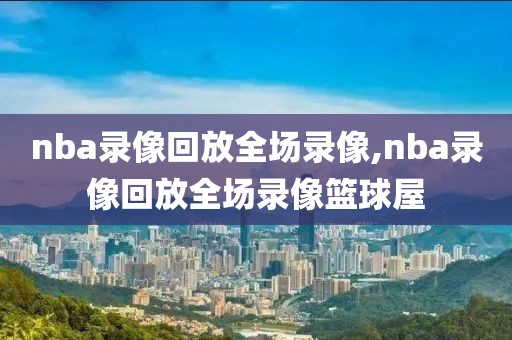 nba录像回放全场录像,nba录像回放全场录像篮球屋